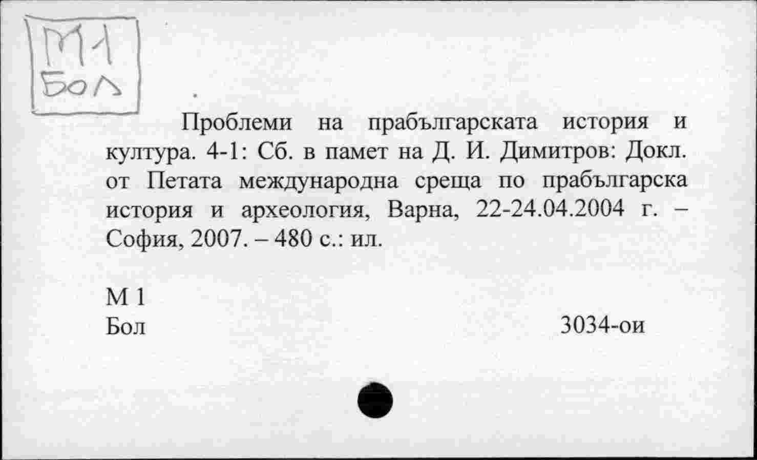 ﻿ж
Проблеми на прабългарската история и култура. 4-1: Сб. в памет на Д. И. Димитров: Докл. от Петата международна среща по прабългарска история и археология, Варна, 22-24.04.2004 г. -София, 2007. - 480 с.: ил.
М 1
Бол
3034-ои